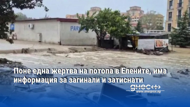 Поне една жертва на потопа в Елените, има информация за загинали и затиснати
