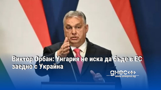 Виктор Орбан: Унгария не иска да бъде в ЕС заедно с Украйна