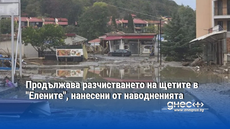 Продължава разчистването на щетите в "Елените", нанесени от наводненията