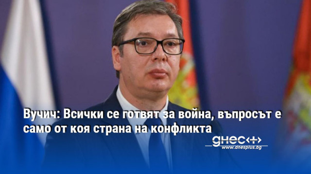 Вучич: Всички се готвят за война, въпросът е само от коя страна на конфликта