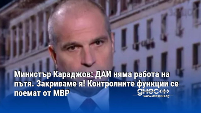 Министър Караджов: ДАИ няма работа на пътя. Закриваме я! Контролните функции се поемат от МВР