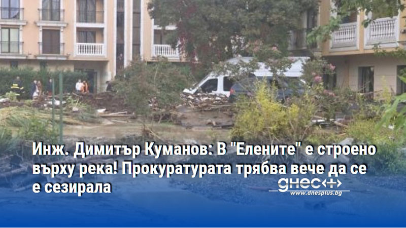 Инж. Димитър Куманов: В "Елените" е строено върху река! Прокуратурата трябва вече да се е сезирала