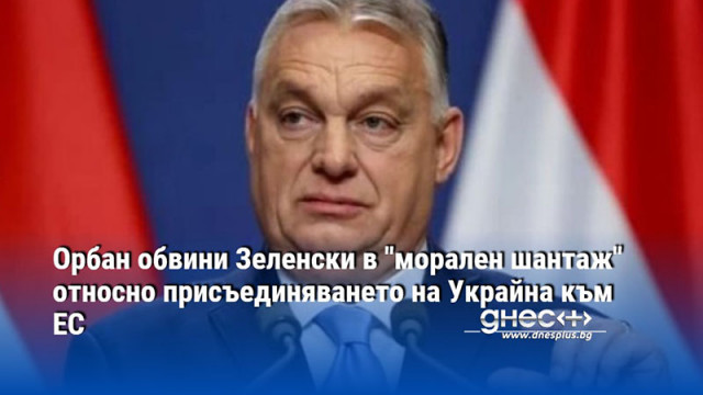 Орбан обвини Зеленски в "морален шантаж" относно присъединяването на Украйна към ЕС