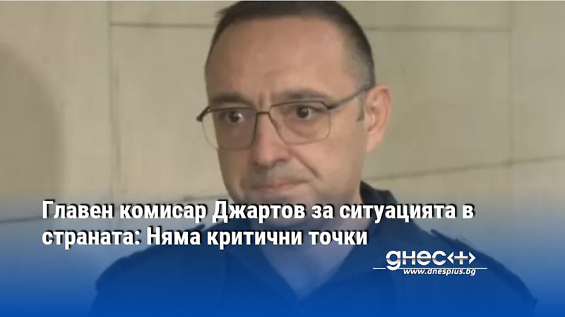 Главен комисар Джартов за ситуацията в страната: Няма критични точки