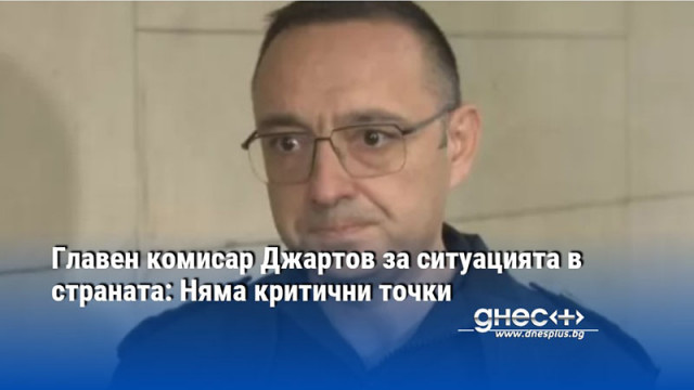 Главен комисар Джартов за ситуацията в страната: Няма критични точки