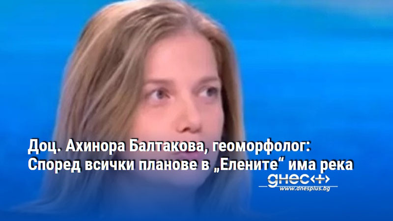 Доц. Ахинора Балтакова, геоморфолог: Според всички планове в „Елените“ има река