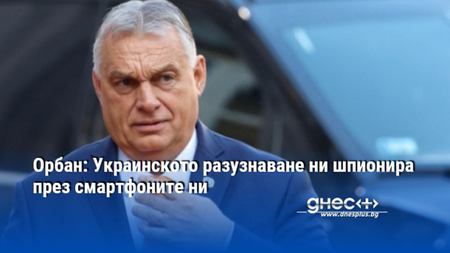 Орбан: Украинското разузнаване ни шпионира през смартфоните ни
