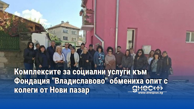 Комплексите за социални услуги към Фондация "Владиславово" обмениха опит с колеги от Нови пазар
