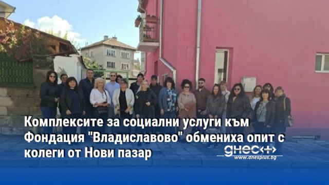 Комплексите за социални услуги към Фондация "Владиславово" обмениха опит с колеги от Нови пазар