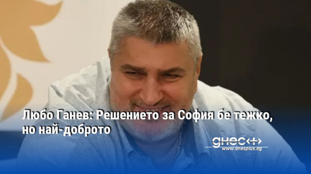 Любо Ганев: Решението за София бе тежко, но най-доброто