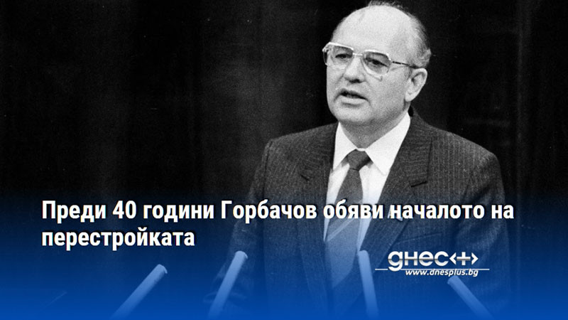 Преди 40 години Горбачов обяви началото на перестройката