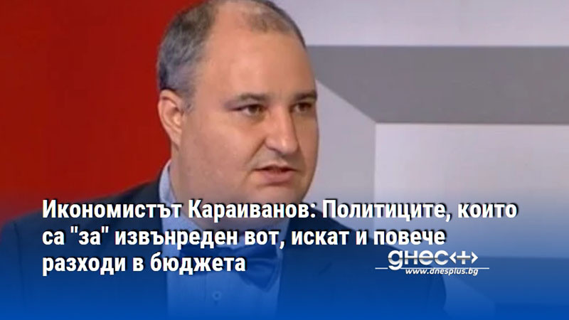 Икономистът Караиванов: Политиците, които са "за" извънреден вот, искат и повече разходи в бюджета