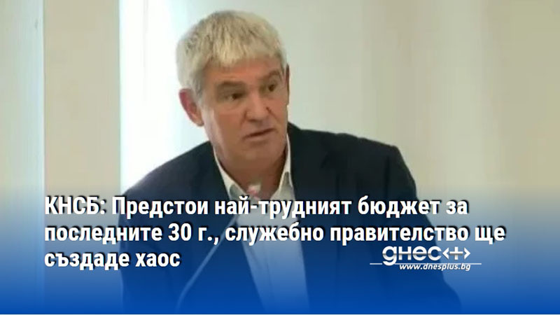 КНСБ: Предстои най-трудният бюджет за последните 30 г., служебно правителство ще създаде хаос