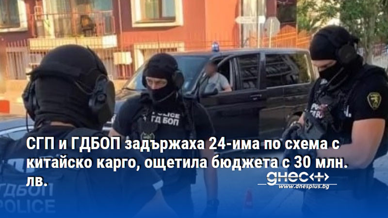 СГП и ГДБОП задържаха 24-има по схема с китайско карго, ощетила бюджета с 30 млн. лв.