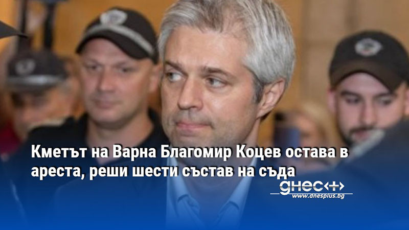 Кметът на Варна Благомир Коцев остава в ареста, реши шести състав на съда