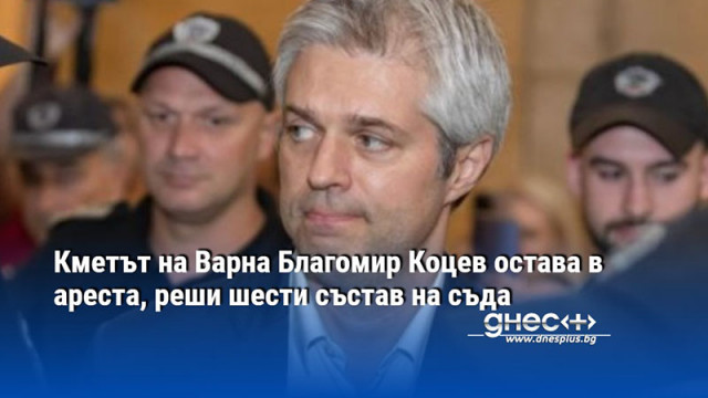 Кметът на Варна Благомир Коцев остава в ареста, реши шести състав на съда