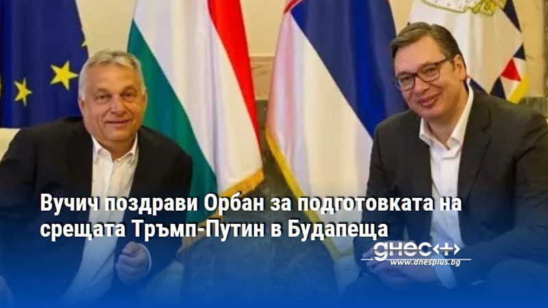Вучич поздрави Орбан за подготовката на срещата Тръмп-Путин в Будапеща