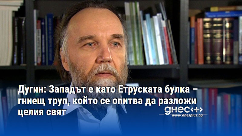 Дугин: Западът е като Етруската булка – гниещ труп, който се опитва да разложи целия свят