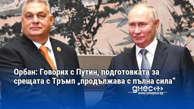 Орбан: Говорих с Путин, подготовката за срещата с Тръмп „продължава с пълна сила“