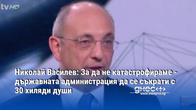 Николай Василев: За да не катастрофираме - държавната администрация да се съкрати с 30 хиляди души