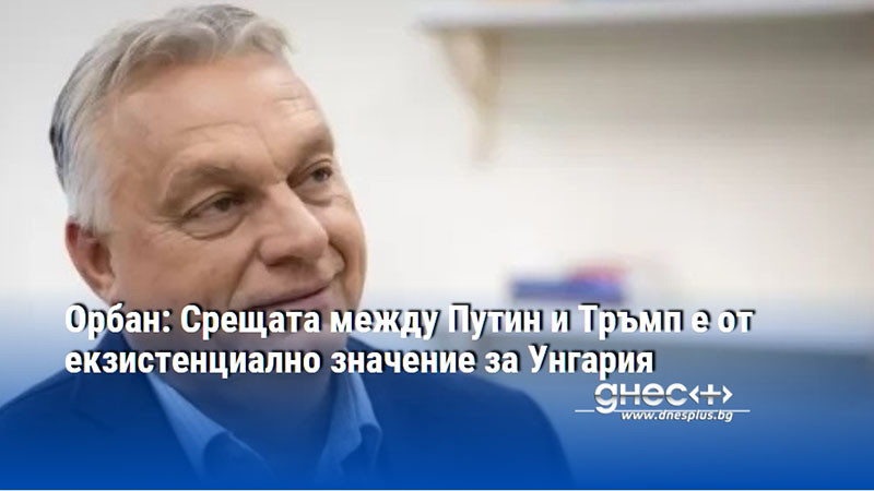 Орбан: Срещата между Путин и Тръмп е от екзистенциално значение за Унгария