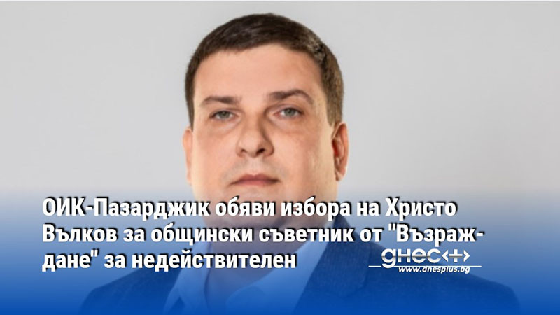 ОИК-Пазарджик обяви избора на Христо Вълков за общински съветник от "Възраждане" за недействителен