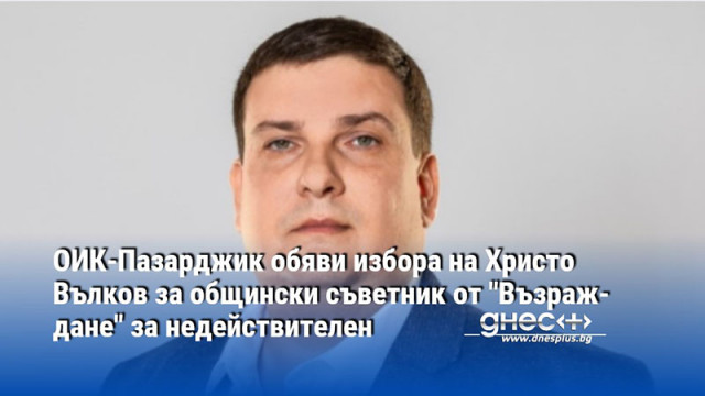 ОИК-Пазарджик обяви избора на Христо Вълков за общински съветник от "Възраждане" за недействителен
