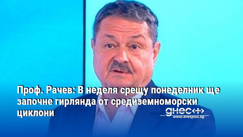 Проф. Рачев: В неделя срещу понеделник ще започне гирлянда от средиземноморски циклони