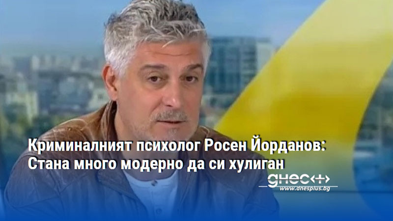 Криминалният психолог Росен Йорданов: Стана много модерно да си хулиган
