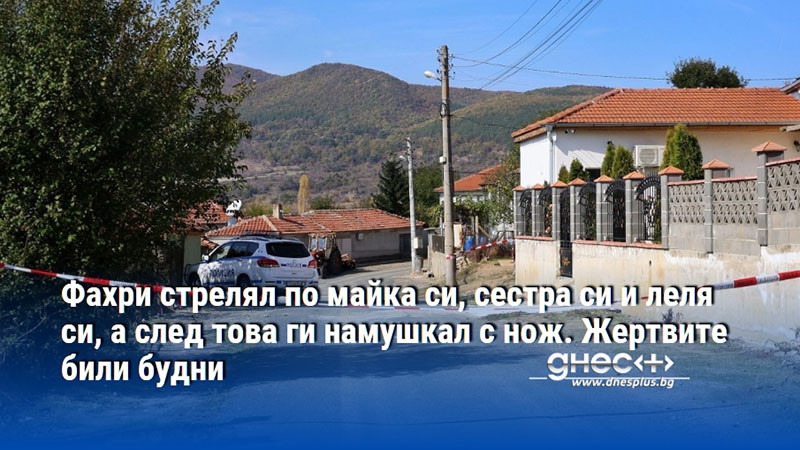 Фахри стрелял по майка си, сестра си и леля си, а след това ги намушкал с нож. Жертвите били будни