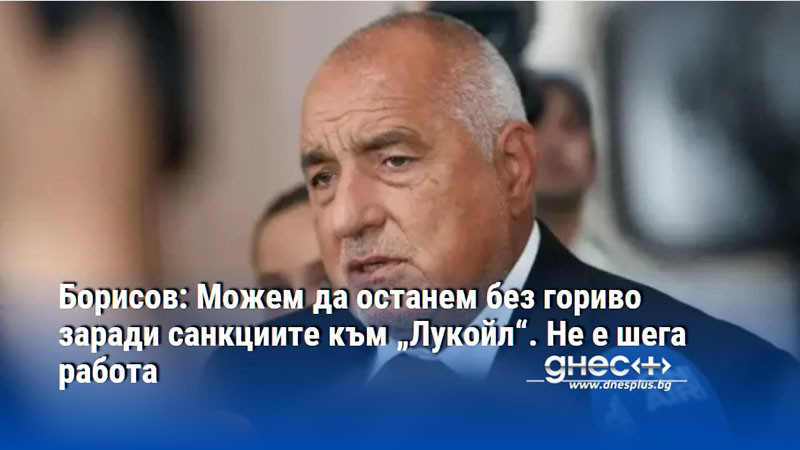 Борисов: Можем да останем без гориво заради санкциите към „Лукойл“. Не е шега работа