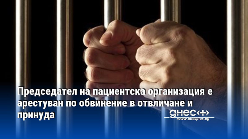 Председател на пациентска организация е арестуван по обвинение в отвличане и принуда