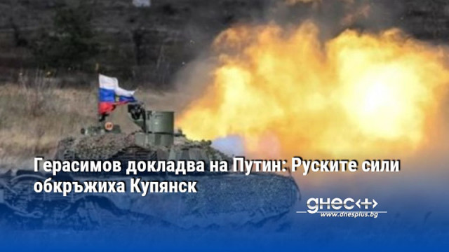 Герасимов докладва на Путин: Руските сили обкръжиха Купянск
