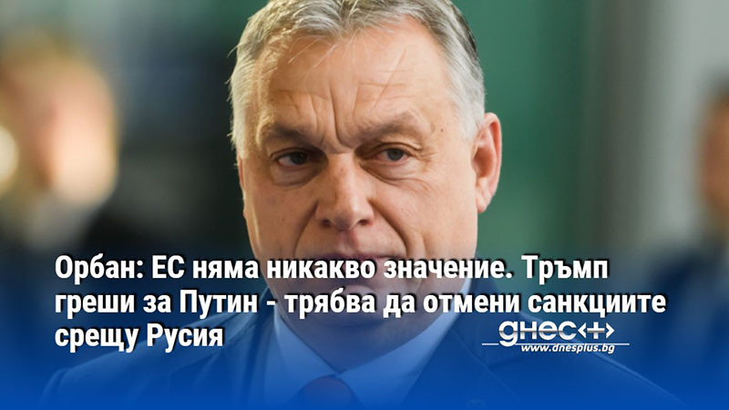 Орбан: ЕС няма никакво значение. Тръмп греши за Путин - трябва да отмени санкциите срещу Русия