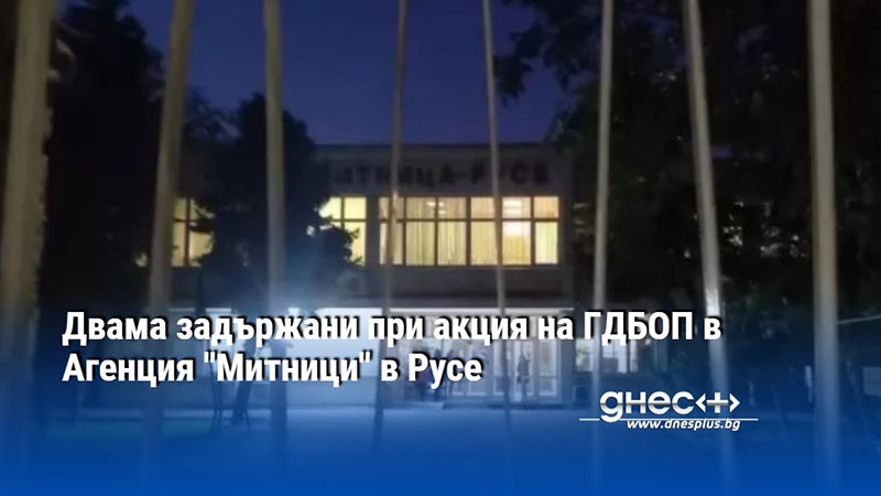 Двама задържани при акция на ГДБОП в Агенция "Митници" в Русе