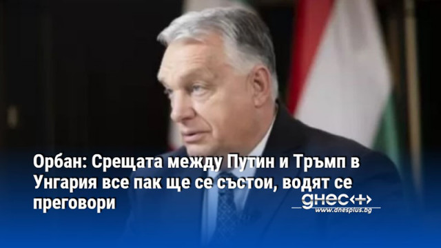 Орбан: Срещата между Путин и Тръмп в Унгария все пак ще се състои, водят се преговори