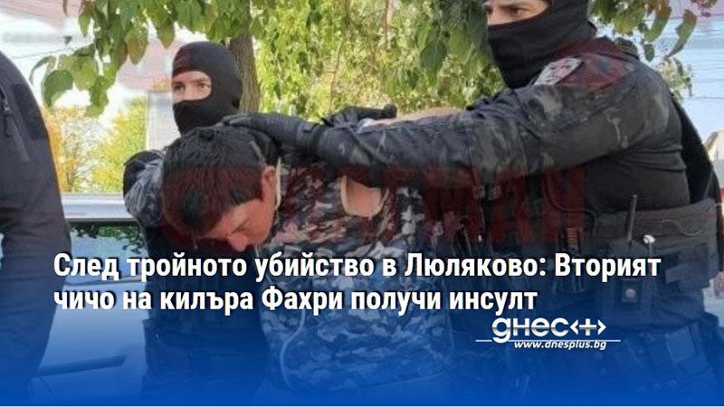 След тройното убийство в Люляково: Вторият чичо на килъра Фахри получи инсулт