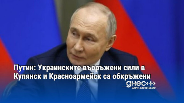 Путин: Украинските въоръжени сили в Купянск и Красноармейск са обкръжени