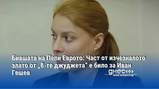 Бившата на Пепи Еврото: Част от изчезналото злато от „8-те джуджета“ е било за Иван Гешев