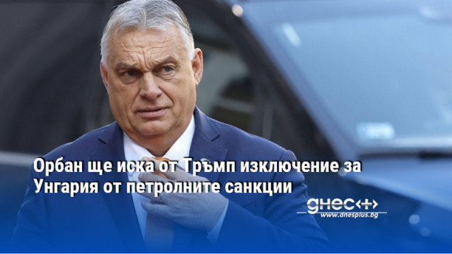 Орбан ще иска от Тръмп изключение за Унгария от петролните санкции