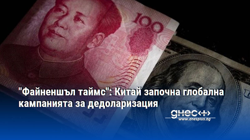 "Файненшъл таймс": Китай започна глобална кампанията за дедоларизация
