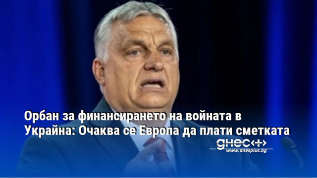 Орбан за финансирането на войната в Украйна: Очаква се Европа да плати сметката