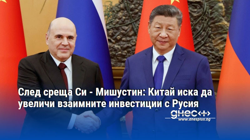 След среща Си - Мишустин: Китай иска да увеличи взаимните инвестиции с Русия