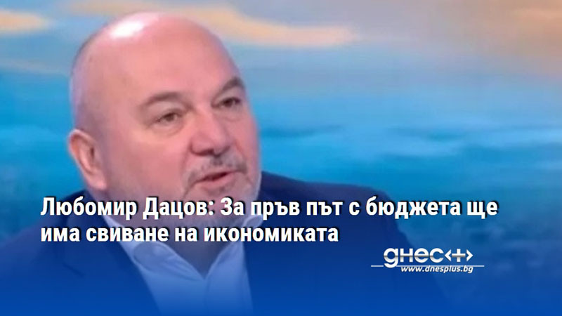 Любомир Дацов: За пръв път с бюджета ще има свиване на икономиката