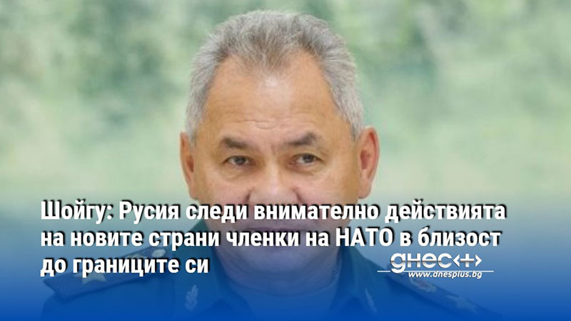 Шойгу: Русия следи внимателно действията на новите страни членки на НАТО в близост до границите си