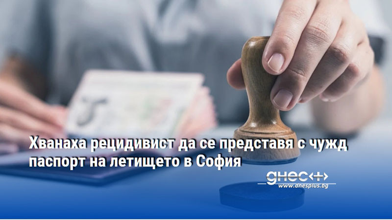 Хванаха рецидивист да се представя с чужд паспорт на летището в София