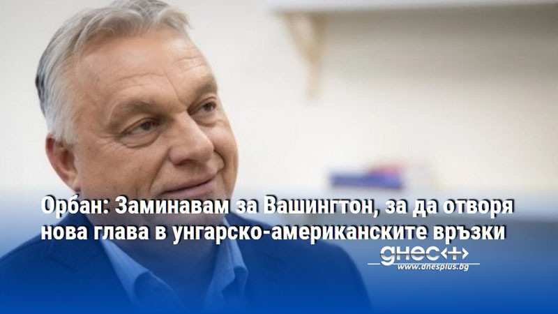 Орбан: Заминавам за Вашингтон, за да отворя нова глава в унгарско-американските връзки