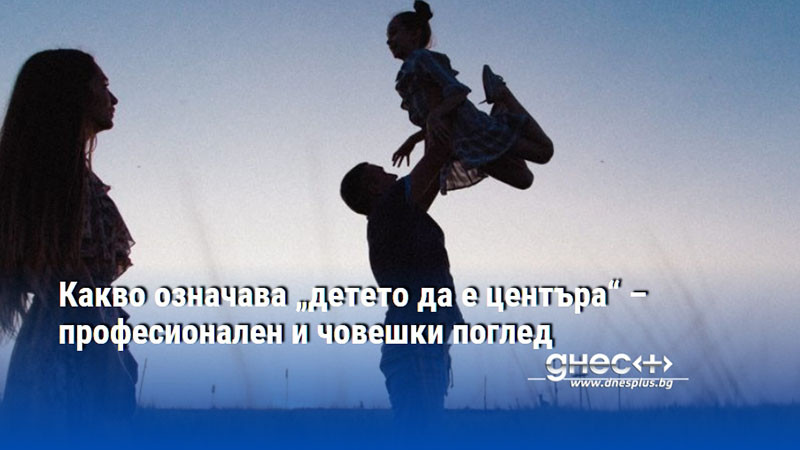 Какво означава „детето да е центъра“ – професионален и човешки поглед
