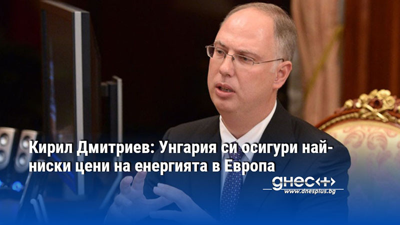 Кирил Дмитриев: Унгария си осигури най-ниски цени на енергията в Европа