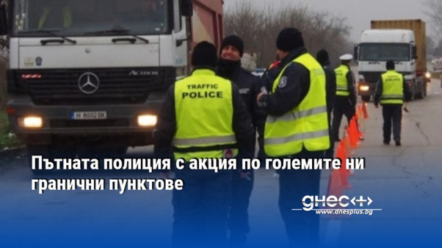 Пътната полиция с акция по големите ни гранични пунктове